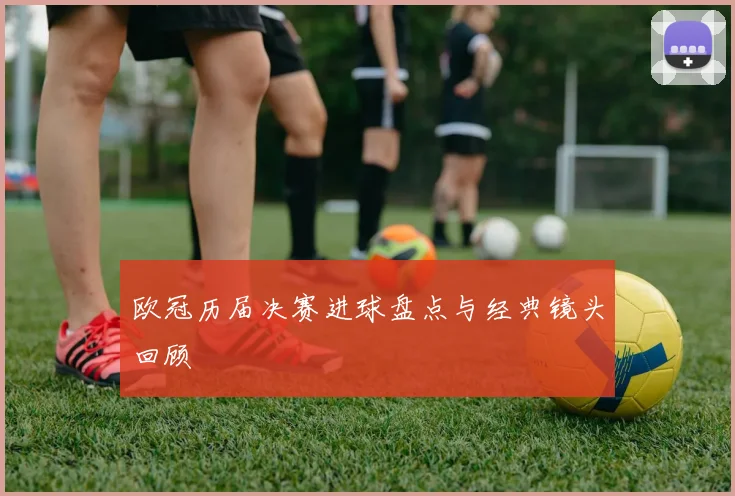 欧冠历届决赛进球盘点与经典镜头回顾