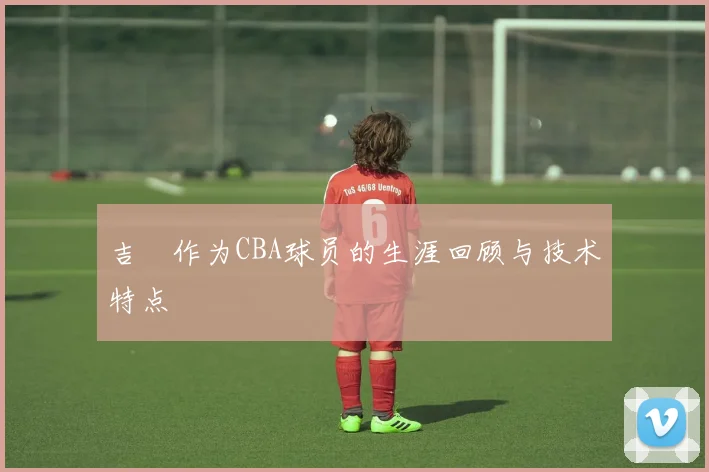 吉喆作为CBA球员的生涯回顾与技术特点