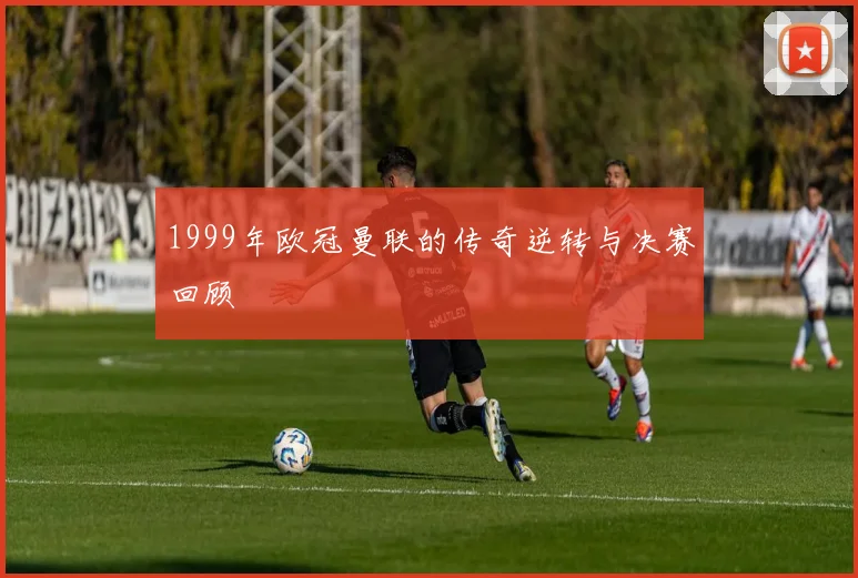 1999年欧冠曼联的传奇逆转与决赛回顾
