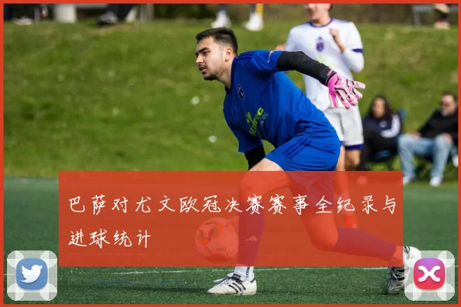 巴萨对尤文欧冠决赛赛事全纪录与进球统计