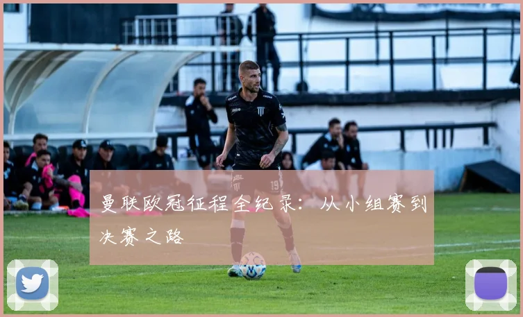 曼联欧冠征程全纪录：从小组赛到决赛之路